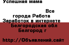  Успешная мама                                                                 - Все города Работа » Заработок в интернете   . Белгородская обл.,Белгород г.